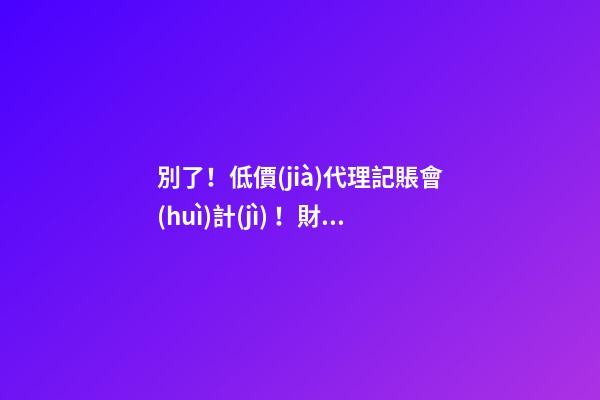 別了！低價(jià)代理記賬會(huì)計(jì)！財(cái)政部又一重磅通知！